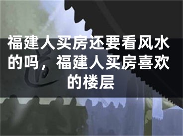 福建人买房还要看风水的吗，福建人买房喜欢的楼层