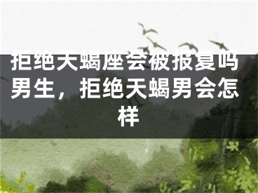 拒绝天蝎座会被报复吗男生，拒绝天蝎男会怎样