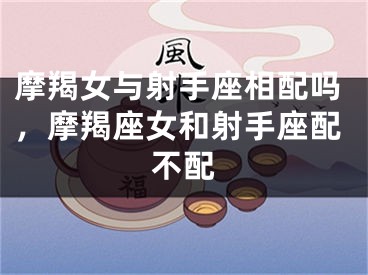 摩羯女与射手座相配吗，摩羯座女和射手座配不配