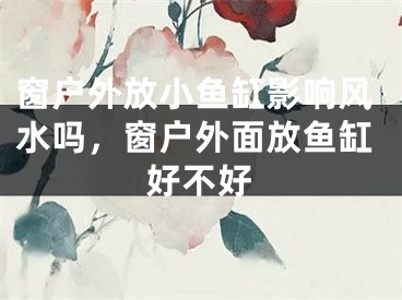 窗户外放小鱼缸影响风水吗,窗户外面放鱼缸好不好