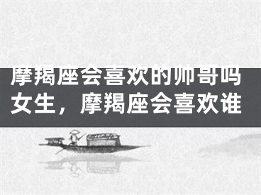 摩羯座会喜欢的帅哥吗女生,摩羯座会喜欢谁