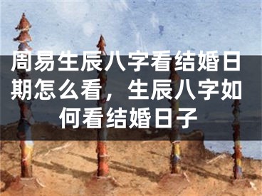 周易生辰八字看结婚日期怎么看，生辰八字如何看结婚日子