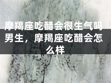 摩羯座吃醋会很生气吗男生,摩羯座吃醋会怎么样
