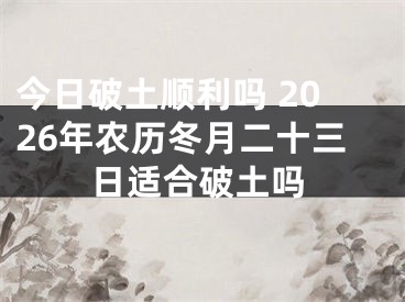 今日破土顺利吗 2026年农历冬月二十三日适合破土吗