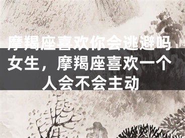 摩羯座喜欢你会逃避吗女生,摩羯座喜欢一个人会不会主动