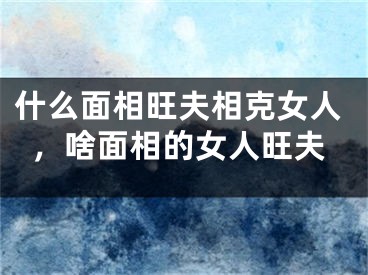 什么面相旺夫相克女人，啥面相的女人旺夫