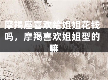 摩羯座喜欢给姐姐花钱吗,摩羯喜欢姐姐型的嘛