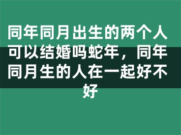 同年同月出生的两个人可以结婚吗蛇年,同年同月生的人在一起好不好