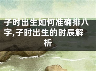 子时出生如何准确排八字,子时出生的时辰解析