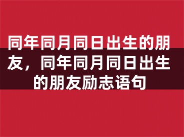 同年同月同日出生的朋友，同年同月同日出生的朋友励志语句
