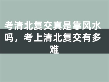 考清北复交真是靠风水吗，考上清北复交有多难