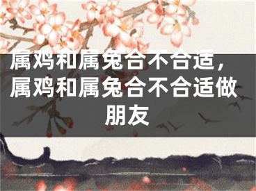 属鸡和属兔合不合适，属鸡和属兔合不合适做朋友
