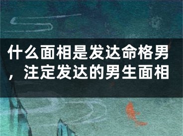 什么面相是发达命格男，注定发达的男生面相