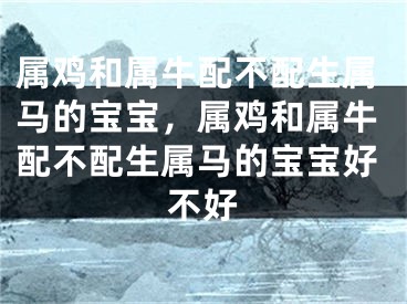 属鸡和属牛配不配生属马的宝宝，属鸡和属牛配不配生属马的宝宝好不好