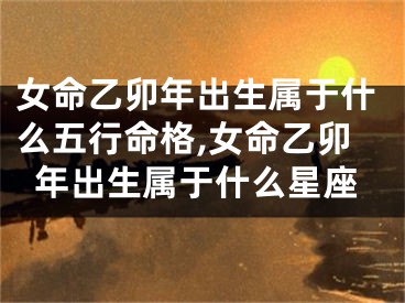 女命乙卯年出生属于什么五行命格,女命乙卯年出生属于什么星座