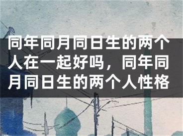 同年同月同日生的两个人在一起好吗,同年同月同日生的两个人性格