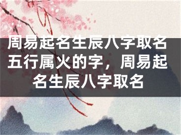 周易起名生辰八字取名五行属火的字，周易起名生辰八字取名
