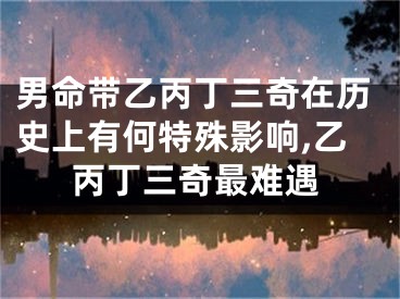 男命带乙丙丁三奇在历史上有何特殊影响,乙丙丁三奇最难遇