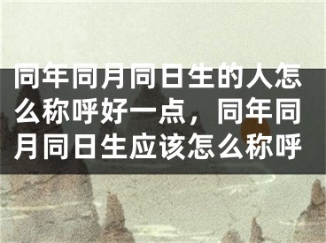 同年同月同日生的人怎么称呼好一点,同年同月同日生应该怎么称呼
