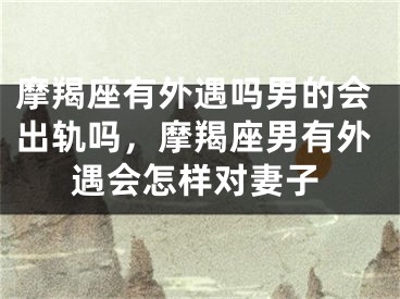 摩羯座有外遇吗男的会出轨吗,摩羯座男有外遇会怎样对妻子