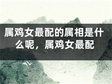 属鸡女最配的属相是什么呢，属鸡女最配