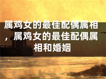 属鸡女的最佳配偶属相，属鸡女的最佳配偶属相和婚姻