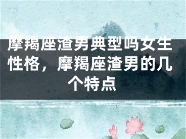 摩羯座渣男典型吗女生性格，摩羯座渣男的几个特点