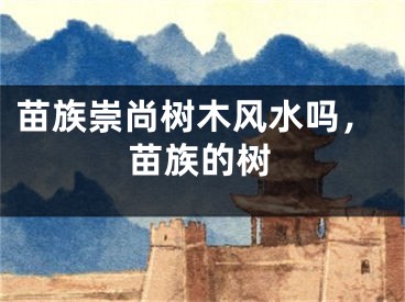 苗族崇尚树木风水吗，苗族的树