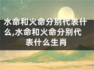 水命和火命分别代表什么,水命和火命分别代表什么生肖