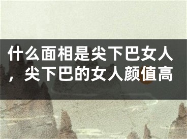 什么面相是尖下巴女人，尖下巴的女人颜值高