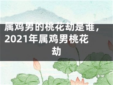 属鸡男的桃花劫是谁，2021年属鸡男桃花劫