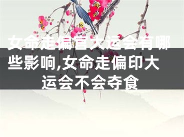 女命走偏官大运会有哪些影响,女命走偏印大运会不会夺食