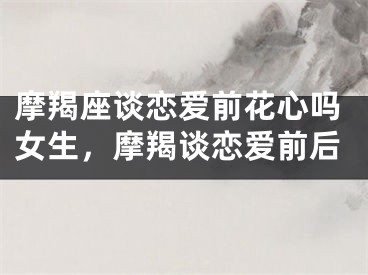 摩羯座谈恋爱前花心吗女生，摩羯谈恋爱前后