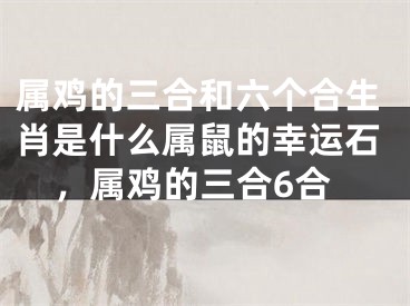 属鸡的三合和六个合生肖是什么属鼠的幸运石，属鸡的三合6合