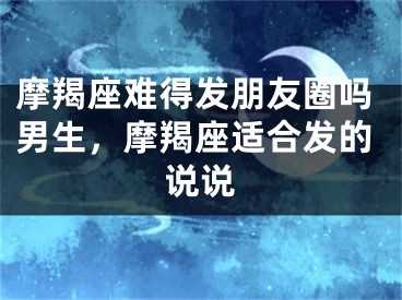 摩羯座难得发朋友圈吗男生,摩羯座适合发的说说