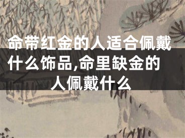命带红金的人适合佩戴什么饰品,命里缺金的人佩戴什么