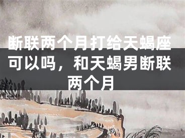 断联两个月打给天蝎座可以吗，和天蝎男断联两个月