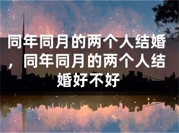 同年同月的两个人结婚,同年同月的两个人结婚好不好