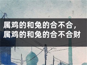 属鸡的和兔的合不合，属鸡的和兔的合不合财