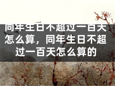 同年生日不超过一百天怎么算，同年生日不超过一百天怎么算的