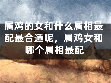 属鸡的女和什么属相最配最合适呢，属鸡女和哪个属相最配