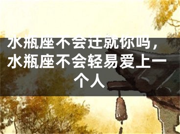 水瓶座不会迁就你吗，水瓶座不会轻易爱上一个人