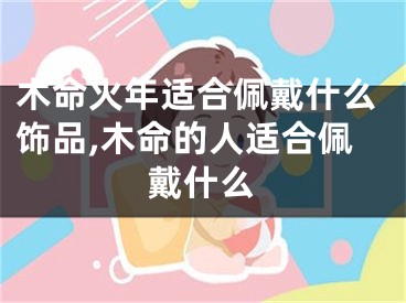 木命火年适合佩戴什么饰品,木命的人适合佩戴什么
