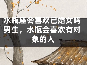 水瓶座会喜欢已婚女吗男生，水瓶会喜欢有对象的人