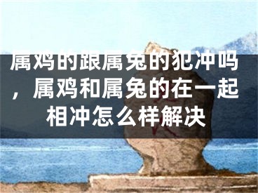 属鸡的跟属兔的犯冲吗，属鸡和属兔的在一起相冲怎么样解决