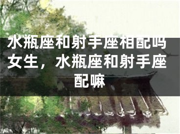 水瓶座和射手座相配吗女生，水瓶座和射手座配嘛