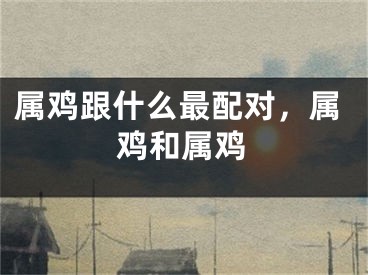 属鸡跟什么最配对，属鸡和属鸡