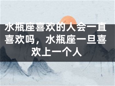水瓶座喜欢的人会一直喜欢吗，水瓶座一旦喜欢上一个人