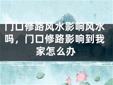 门口修路风水影响风水吗,门口修路影响到我家怎么办