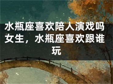 水瓶座喜欢陪人演戏吗女生，水瓶座喜欢跟谁玩
